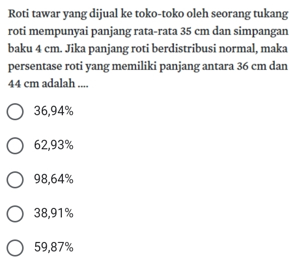 Roti tawar yang dijual ke toko-toko oleh seorang tukang
roti mempunyai panjang rata-rata 35 cm dan simpangan
baku 4 cm. Jika panjang roti berdistribusi normal, maka
persentase roti yang memiliki panjang antara 36 cm dan
44 cm adalah ....
36,94%
62,93%
98,64%
38,91%
59,87%