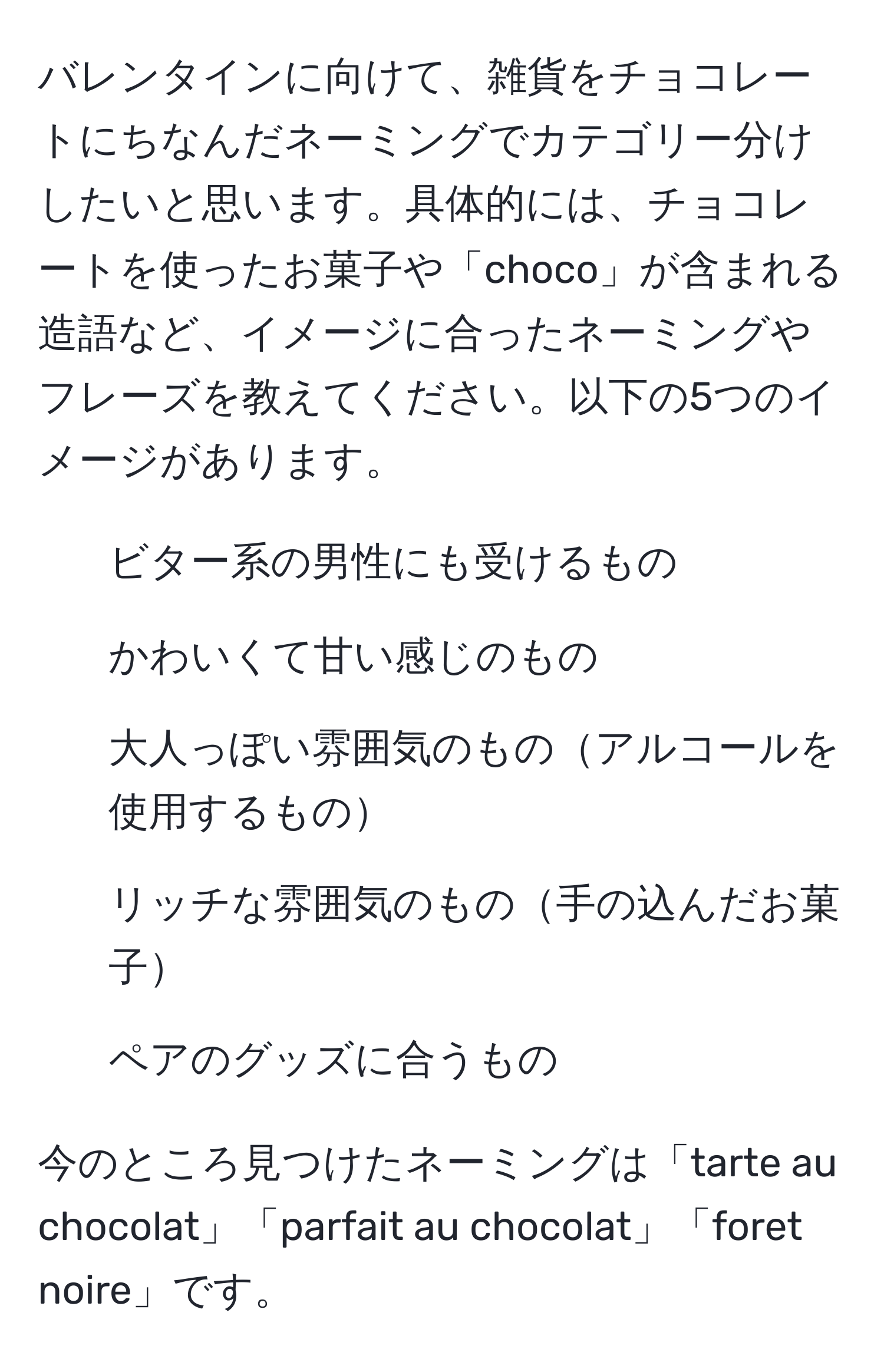 バレンタインに向けて、雑貨をチョコレートにちなんだネーミングでカテゴリー分けしたいと思います。具体的には、チョコレートを使ったお菓子や「choco」が含まれる造語など、イメージに合ったネーミングやフレーズを教えてください。以下の5つのイメージがあります。
1. ビター系の男性にも受けるもの
2. かわいくて甘い感じのもの
3. 大人っぽい雰囲気のものアルコールを使用するもの
4. リッチな雰囲気のもの手の込んだお菓子
5. ペアのグッズに合うもの

今のところ見つけたネーミングは「tarte au chocolat」「parfait au chocolat」「foret noire」です。