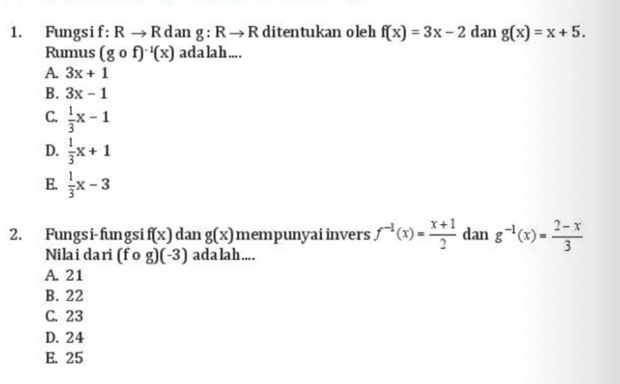 Fungsif: Rto R d an g:Rto R ditentukan oleh f(x)=3x-2 dan g(x)=x+5. 
Rumus (gcirc f)^-1(x) adalah....
A. 3x+1
B. 3x-1
C.  1/3 x-1
D.  1/3 x+1
E.  1/3 x-3
2. Fungsi-fungsi f(x) dan g(x) mempunyai invers f^(-1)(x)= (x+1)/2  dan g^(-1)(x)= (2-x)/3 
Nilai dari (fcirc g)(-3) ada lah ....
A. 21
B. 22
C. 23
D. 24
E. 25