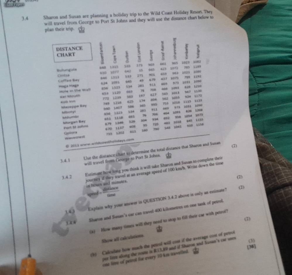 3.4 Sharon and Susan are planning a holiday trip to the Wild Coast Holiday Resort. They
will travel from George to Port St Johns and they will use the distance chart below to
plan their trip.
DISTANCE
CHART : s
`
1835 54 271 ens 903 1023 1042
Bulangaia 610 LOTF 642 645 423 12 783 1189
Cota 533 271 901 659 26 3 1021 1800
Coffee Say 040 1313 795
Haga Haga 624 1091 643 a3 67 431 1075 973 1031 1182 1090
Hple in the Wall 856 1323 554 2181 523 “9 1093 828 1210
Waw houth 653 1129 663 79 700 5I7 543 1013 947 1180
*pĐ km 772 1219 503 19
749 1,216 625 14 504 52 1855 x24 1172
1115
Mazogpo Biez 340 1407 520 163 913 “” 753 1028 521 1031 1133
1090
Sillatrhyi 954 1323 554 281 626 1208
borgen Bay 651 1130 663 76 706 404 1091 950 1054 2073
092
604 483 103A 545
Port 51 Johas 879 1,540 329 104 1135
Qgisra 670 1137 90 725 1041 910 1150
Waeectesl 735 1202 023 160 7990 S48
O 2011 wero wi ti p esthestaçs com
(2)
3.4.1 Use the distance chart to determine the total distance that Sharon and Susan
will travel from George to Port St Johns.
Estimate how long you think it will take Sharon and Susan to complete their
journey if they travel at an average speed of 100 km/h. Write down the time
3.4.2 (2)
in houes and mimnes.
speed = sisin alpha cos ece/sin e 
(2)
Sharon and Susan's car can travel 400 kilometres on one tank of petrol.
343
Explain why your aoower in QUESTION 3.4.2 above is only an estimate?
(2)
(a) How many times will they need to stop to fill their car with petrol?
344
Show all calculations.
(3)
(h)  Calculate how much the petrol will cost if the average cost of petrol
[38]
per litze along the route is R13,89 and if Sharon and Susan's car uses
one lime of petrol for every 10 kn tawelled.