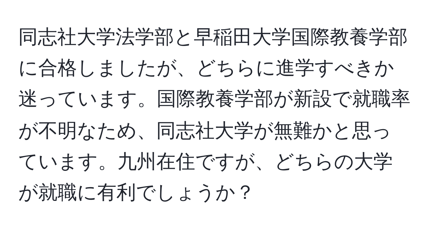 同志社大学法学部と早稲田大学国際教養学部に合格しましたが、どちらに進学すべきか迷っています。国際教養学部が新設で就職率が不明なため、同志社大学が無難かと思っています。九州在住ですが、どちらの大学が就職に有利でしょうか？