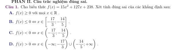 PHAN II. Câu trăc nghiệm dúng sai.
Câu 1. Cho biểu thức f(x)=15x^2+127x+238. Xét tính đúng sai của các khẳng định sau:
A. f(x)≥ 0 với mọi x∈ R.
B. f(x)≤ 0Leftrightarrow x∈ [- 17/3 ;- 14/5 ].
C. f(x)<0Leftrightarrow x∈ (- 17/3 ;- 14/5 ).
D. f(x)>0Leftrightarrow x∈ (-∈fty ;- 17/3 )∪ (- 14/5 ;+∈fty ).