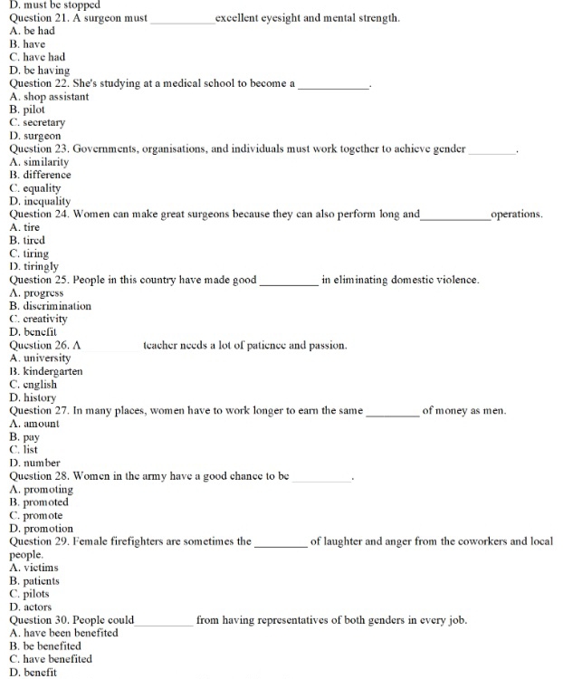 D. must be stopped
Question 21. A surgeon must _excellent eyesight and mental strength.
A. be had
B. have
C. have had
D. be having
Question 22. She's studying at a medical school to become a_
、 .
A. shop assistant
B. pilot
C. secretary
D. surgeon
Question 23. Governments, organisations, and individuals must work together to achieve gender_ .
A. similarity
B. difference
C. equality
D. inequality
Question 24. Women can make great surgeons because they can also perform long and_ operations.
A. tire
B. tired
C. tiring
D. tiringly
Question 25. People in this country have made good _in eliminating domestic violence.
A. progress
B. discrimination
C. creativity
D. benefit
Question 26. A teacher needs a lot of patience and passion.
A. university
B. kindergarten
C. english
D. history
_
Question 27. In many places, women have to work longer to earn the same of money as men.
A. amount
B. pay
C. list
D. number
Question 28. Women in the army have a good chance to be_
A. promoting
B. promoted
C. promote
D. promotion
Question 29. Female firefighters are sometimes the _of laughter and anger from the coworkers and local
people.
A. victims
B. patients
C. pilots
D. actors
Question 30. People could_ from having representatives of both genders in every job.
A. have been benefited
B. be benefited
C. have benefited
D. benefit