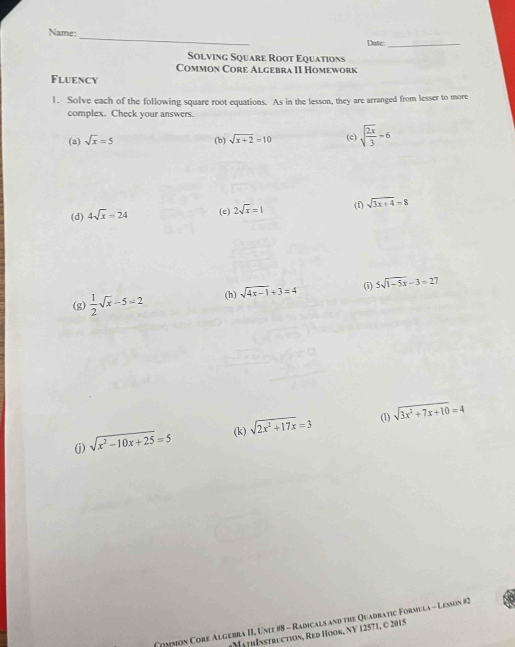 Name: 
Date:_ 
Solving Square Root Equations 
Common Core Algebra II Homework 
Fluency 
1. Solve each of the following square root equations. As in the lesson, they are arranged from lesser to more 
complex. Check your answers. 
(a) sqrt(x)=5 (b) sqrt(x+2)=10 (c) sqrt(frac 2x)3=6
(f) sqrt(3x+4)=8
(d) 4sqrt(x)=24
(e) 2sqrt(x)=1
① 5sqrt(1-5x)-3=27
(g)  1/2 sqrt(x)-5=2
(h) sqrt(4x-1)+3=4
(1) sqrt(3x^2+7x+10)=4
(k) sqrt(2x^2+17x)=3
(j) sqrt(x^2-10x+25)=5
Coymon Core Algebra II, Unit #8 - Radicals and the Quadratic Formula - Lesson #2 
ath Instruction, Red Hook, NV 12571, © 2015