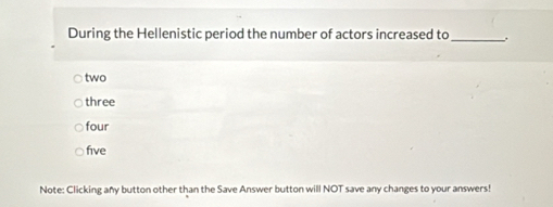 During the Hellenistic period the number of actors increased to _.
two
three
four
five
Note: Clicking any button other than the Save Answer button will NOT save any changes to your answers!