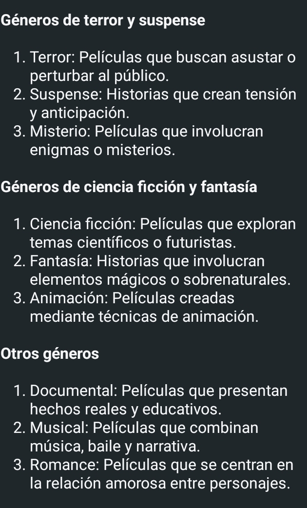 Géneros de terror y suspense
1. Terror: Películas que buscan asustar o
perturbar al público.
2. Suspense: Historias que crean tensión
y anticipación.
3. Misterio: Películas que involucran
enigmas o misterios.
Géneros de ciencia ficción y fantasía
1. Ciencia ficción: Películas que exploran
temas científicos o futuristas.
* 2. Fantasía: Historias que involucran
elementos mágicos o sobrenaturales.
3. Animación: Películas creadas
mediante técnicas de animación.
Otros géneros
1. Documental: Películas que presentan
hechos reales y educativos.
2. Musical: Películas que combinan
música, baile y narrativa.
3. Romance: Películas que se centran en
la relación amorosa entre personajes.