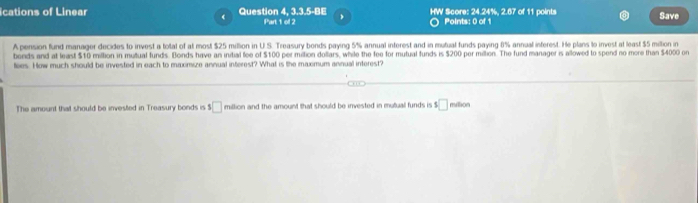 cations of Linear Question 4, 3.3.5-BE HW Score: 24.24%, 2.67 of 11 points Save 
Part 1 of 2 Points: 0 of 1 
A pension fund manager decides to invest a total of at most $25 million in U.S. Treasury bonds paying 5% annual inferest and in mutual funds paying 8% annual inferest. He plans to invest at least $5 million in 
bends and at least $10 million in mutual funds. Bonds have an initial fee of $100 per mition dollars, while the fee for mutual funds is $200 per million. The fund manager is allowed to spend no more than $4000 or 
toes. How much should be invested in each to maximize annual interest? What is the maximum annual interest? 
The amount that should be invested in Treasury bonds is 1□ million and the amount that should be invested in mutual funds is 1□ million