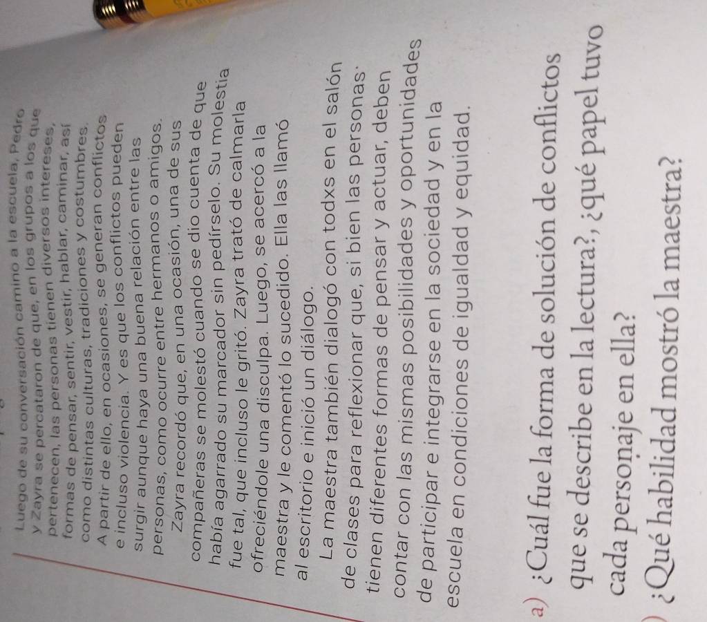 Luego de su conversación camino a la escuela, Pedro 
y Zayra se percataron de que, en los grupos a los que 
pertenecen, las personas tienen diversos intereses, 
formas de pensar, sentir, vestir, hablar, caminar, así 
como distintas culturas, tradiciones y costumbres. 
A partir de ello, en ocasiones, se generan conflictos 
e incluso violencia. Y es que los conflictos pueden 
surgir aunque haya una buena relación entre las 
I 
personas, como ocurre entre hermanos o amigos. 
Zayra recordó que, en una ocasión, una de sus 
compañeras se molestó cuando se dio cuenta de que 
había agarrado su marcador sin pedírselo. Su molestía 
fue tal, que incluso le gritó. Zayra trató de calmarla 
ofreciéndole una disculpa. Luego, se acercó a la 
maestra y le comentó lo sucedido. Ella las llamó 
al escritorio e inició un diálogo. 
La maestra también dialogó con todxs en el salón 
de clases para reflexionar que, si bien las personas· 
tienen diferentes formas de pensar y actuar, deben 
contar con las mismas posibilidades y oportunidades 
de participar e integrarse en la sociedad y en la 
escuela en condiciones de igualdad y equidad. 
a) ¿Cuál fue la forma de solución de conflictos 
que se describe en la lectura?, ¿qué papel tuvo 
cada persoṇaje en ella? 
¿Qué habilidad mostró la maestra?