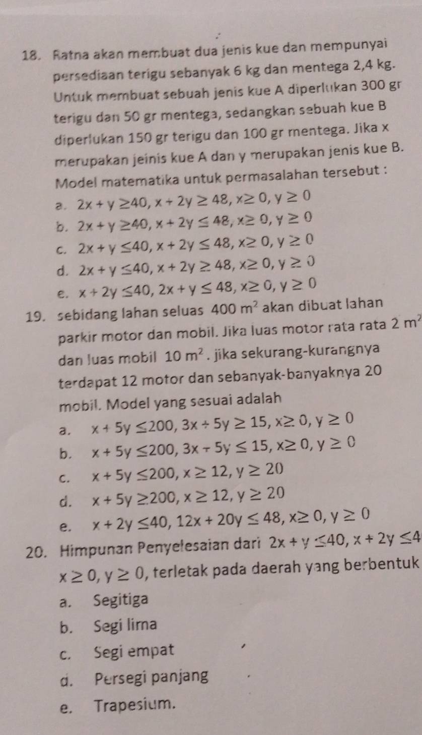 Ratna akan membuat dua jenis kue dan mempunyai
persediaan terigu sebanyak 6 kg dan mentega 2,4 kg.
Untuk membuat sebuah jenis kue A diperlukan 300 gr
terigu dan 50 gr mentega, sedangkan sebuah kue B
diperlukan 150 gr terigu dan 100 gr mentega. Jika x
merupakan jeinis kue A dan y merupakan jenis kue B.
Model matematika untuk permasalahan tersebut :
a. 2x+y≥ 40,x+2y≥ 48,x≥ 0,y≥ 0
b. 2x+y≥ 40,x+2y≤ 48,x≥ 0,y≥ 0
C. 2x+y≤ 40,x+2y≤ 48,x≥ 0,y≥ 0
d. 2x+y≤ 40,x+2y≥ 48,x≥ 0,y≥ 0
e. x+2y≤ 40,2x+y≤ 48,x≥ 0,y≥ 0
19. sebidang lahan seluas 400m^2 akan dibuat lahan
parkir motor dan mobil. Jika luas motor rata rata 2m^2
dan luas mobil 10m^2. jika sekurang-kurangnya
terdapat 12 motor dan sebanyak-banyaknya 20
mobil. Model yang sesuai adalah
a. x+5y≤ 200,3x+5y≥ 15,x≥ 0,y≥ 0
b. x+5y≤ 200,3x-5y≤ 15,x≥ 0,y≥ 0
C. x+5y≤ 200,x≥ 12,y≥ 20
d. x+5y≥ 200,x≥ 12,y≥ 20
e. x+2y≤ 40,12x+20y≤ 48,x≥ 0,y≥ 0
20. Himpunan Penyelesaian dari 2x+y≤ 40,x+2y≤ 4
x≥ 0,y≥ 0 , terletak pada daerah yang berbentuk
a. Segitiga
b. Segi lima
c. Segi empat
d. Persegi panjang
e. Trapesium.