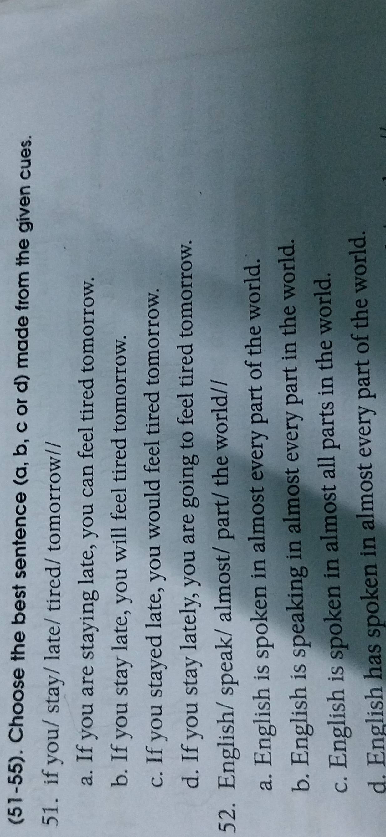 (51-55). Choose the best sentence (a, b, c or d) made from the given cues.
51. if you/ stay/ late/ tired/ tomorrow//
a. If you are staying late, you can feel tired tomorrow.
b. If you stay late, you will feel tired tomorrow.
c. If you stayed late, you would feel tired tomorrow.
d. If you stay lately, you are going to feel tired tomorrow.
52. English/ speak/ almost/ part/ the world//
a. English is spoken in almost every part of the world.
b. English is speaking in almost every part in the world.
c. English is spoken in almost all parts in the world.
d. English has spoken in almost every part of the world.