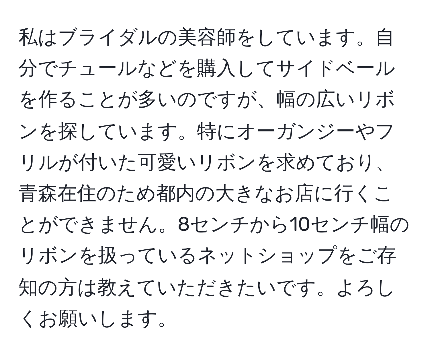 私はブライダルの美容師をしています。自分でチュールなどを購入してサイドベールを作ることが多いのですが、幅の広いリボンを探しています。特にオーガンジーやフリルが付いた可愛いリボンを求めており、青森在住のため都内の大きなお店に行くことができません。8センチから10センチ幅のリボンを扱っているネットショップをご存知の方は教えていただきたいです。よろしくお願いします。