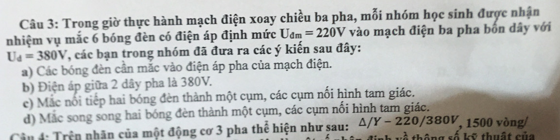 Trong giờ thực hành mạch điện xoay chiều ba pha, mỗi nhóm học sinh được nhận
nhiệm vụ mắc 6 bóng đèn có điện áp định mức U_dm=220V vào mạch điện ba pha bốn dây với
U_d=380V , các bạn trong nhóm đã đưa ra các ý kiến sau đây:
a) Các bóng đèn cần mắc vào điện áp pha của mạch điện.
b) Điện áp giữa 2 dây pha là 380V.
c) Mắc nổi tiếp hai bóng đèn thành một cụm, các cụm nối hình tam giác.
d) Mắc song song hai bóng đèn thành một cụm, các cụm nối hình tam giác.
Cận 4: Trên nhãn của một động cơ 3 pha thể hiện như sau: △ /Y-220/380V , 1500 vòng
a * thuất c ủ