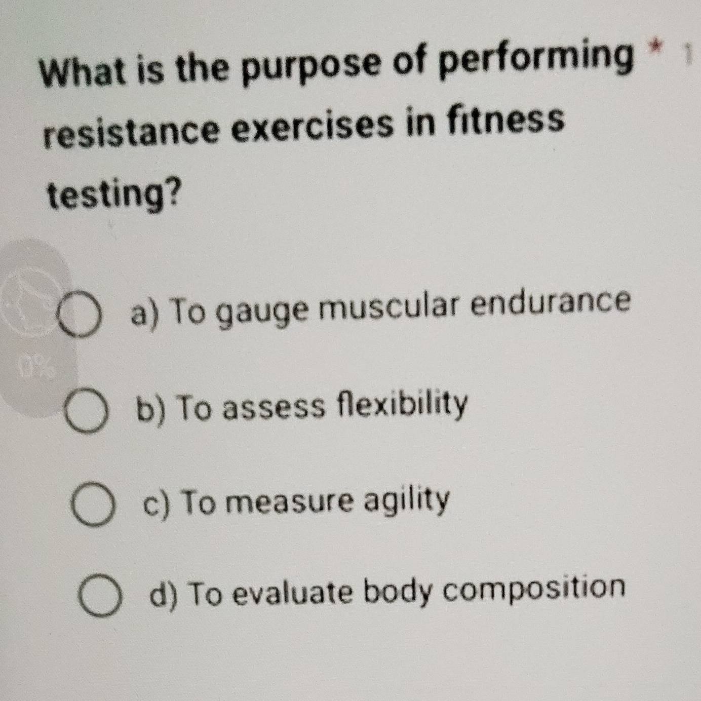 What is the purpose of performing * 1
resistance exercises in fitness
testing?
a) To gauge muscular endurance
b) To assess flexibility
c) To measure agility
d) To evaluate body composition