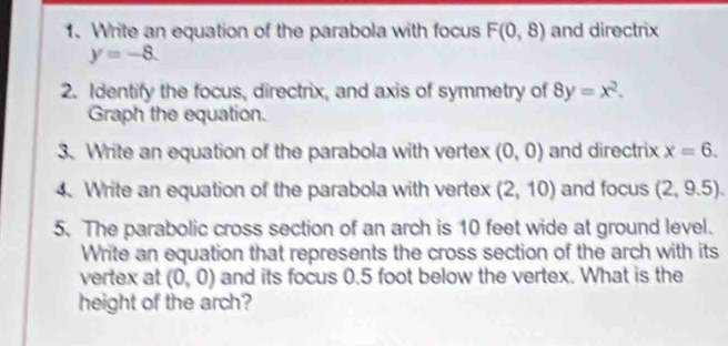 Write an equation of the parabola with focus F(0,8) and directrix
y=-8. 
2. Identify the focus, directrix, and axis of symmetry of 8y=x^2. 
Graph the equation. 
3. Write an equation of the parabola with vertex (0,0) and directrix x=6. 
4. Write an equation of the parabola with vertex (2,10) and focus (2,9.5). 
5. The parabolic cross section of an arch is 10 feet wide at ground level. 
Write an equation that represents the cross section of the arch with its 
vertex at (0,0) and its focus 0.5 foot below the vertex. What is the 
height of the arch?