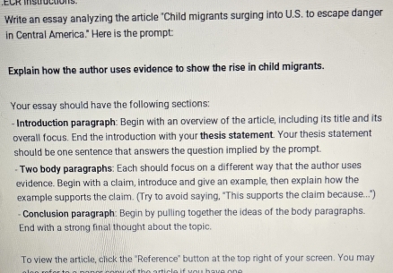 Write an essay analyzing the article "Child migrants surging into U.S. to escape danger 
in Central America." Here is the prompt: 
Explain how the author uses evidence to show the rise in child migrants. 
Your essay should have the following sections: 
- Introduction paragraph: Begin with an overview of the article, including its title and its 
overall focus. End the introduction with your thesis statement. Your thesis statement 
should be one sentence that answers the question implied by the prompt. 
- Two body paragraphs: Each should focus on a different way that the author uses 
evidence. Begin with a claim, introduce and give an example, then explain how the 
example supports the claim. (Try to avoid saying, "This supports the claim because...") 
- Conclusion paragraph: Begin by pulling together the ideas of the body paragraphs. 
End with a strong final thought about the topic. 
To view the article, click the ''Reference' button at the top right of your screen. You may