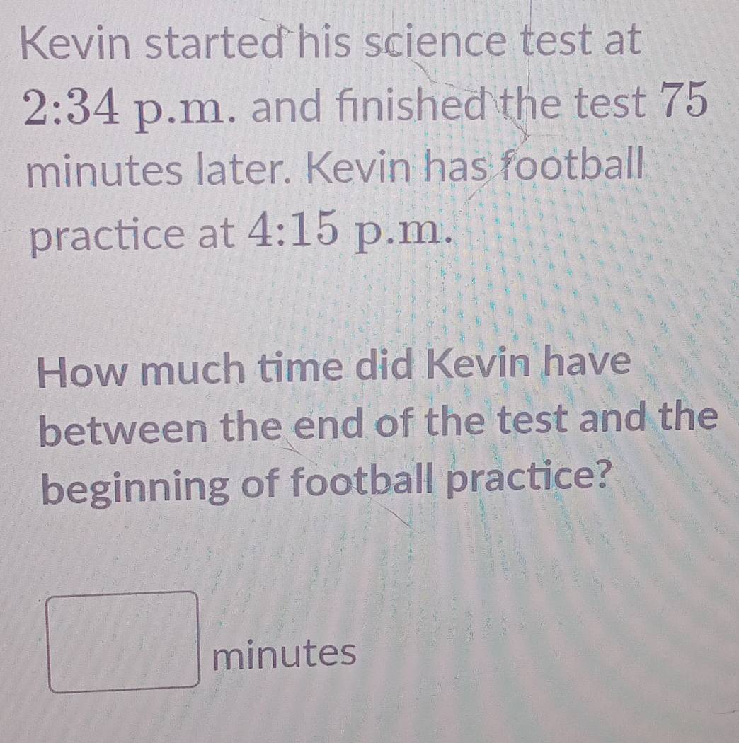 Kevin started his science test at 
2:34 p.m. and finished the test 75
minutes later. Kevin has football 
practice at 4:15 p.m. 
How much time did Kevin have 
between the end of the test and the 
beginning of football practice?
minutes