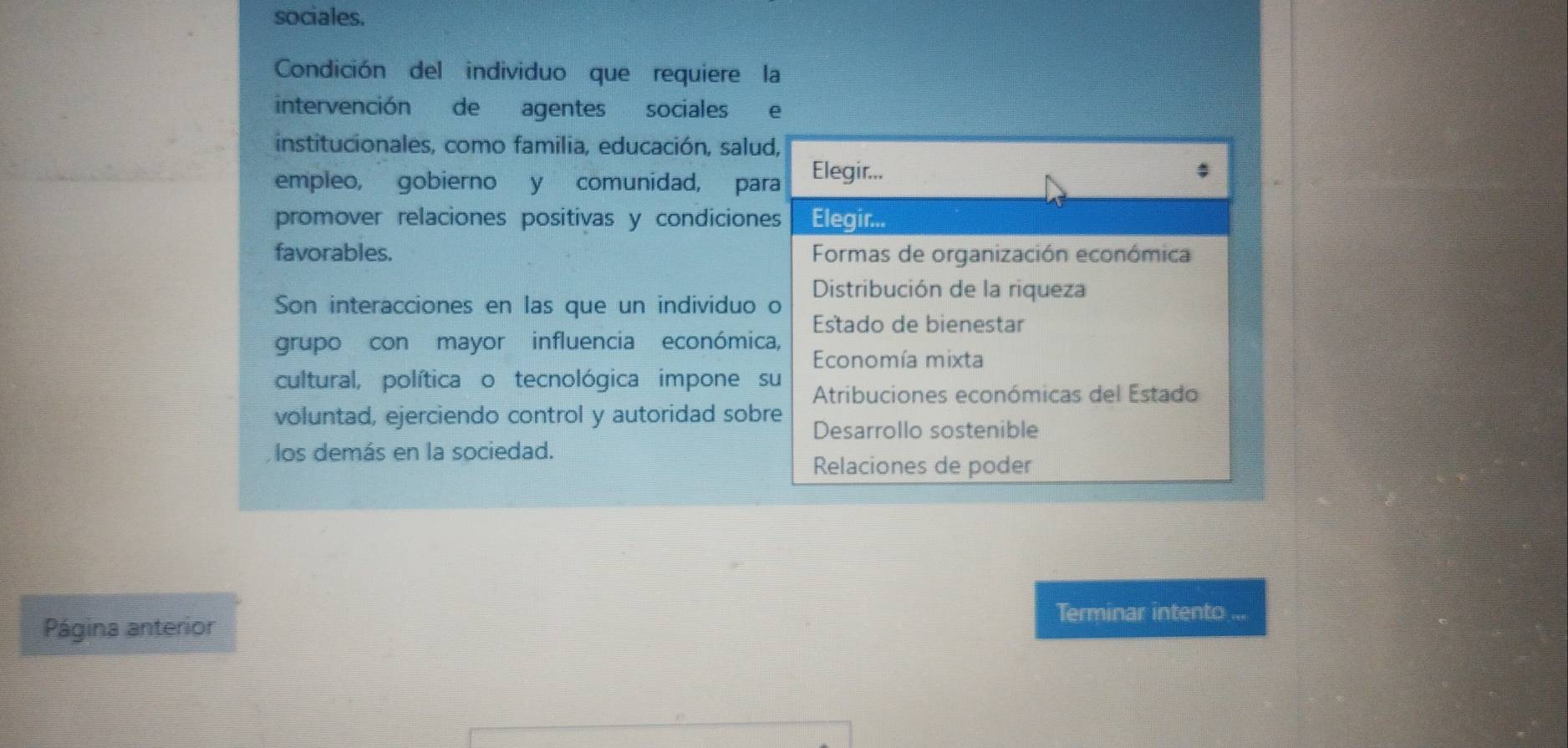 sociales.
Condición del individuo que requiere la
intervención de agentes sociales e
institucionales, como familia, educación, salud,
empleo, gobierno y comunidad, para Elegir...
$
promover relaciones positivas y condiciones Elegir...
favorables. Formas de organización económica
Son interacciones en las que un individuo o Distribución de la riqueza
Estado de bienestar
grupo con mayor influencia económica,
Economía mixta
cultural, política o tecnológica impone su Atribuciones económicas del Estado
voluntad, ejerciendo control y autoridad sobre Desarrollo sostenible
los demás en la sociedad.
Relaciones de poder
Terminar intento ...
Página anterior