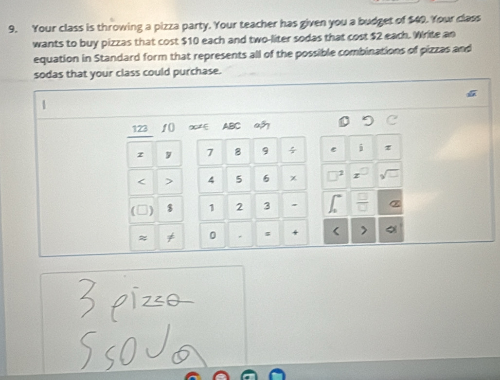 Your class is throwing a pizza party. Your teacher has given you a budget of $40. Your class 
wants to buy pizzas that cost $10 each and two-liter sodas that cost $2 each. Write an 
equation in Standard form that represents all of the possible combinations of pizzas and 
sodas that your class could purchase. 
u 
123 1() ∞∈ ABC a 
z y 7 B 9 ÷ e i 
< > 4 5 6 χ □ 2 sqrt(□ ) 

( ) $ 1 2 3  □ /□   z 
≈ ≠ 0 = < >