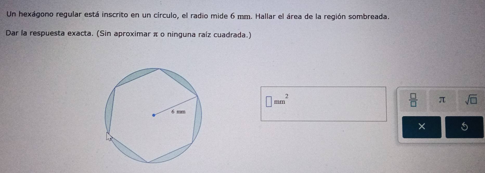 Un hexágono regular está inscrito en un círculo, el radio mide 6 mm. Hallar el área de la región sombreada. 
Dar la respuesta exacta. (Sin aproximar π o ninguna raíz cuadrada.)
□ mm^2
 □ /□   π sqrt(□ ) 
S