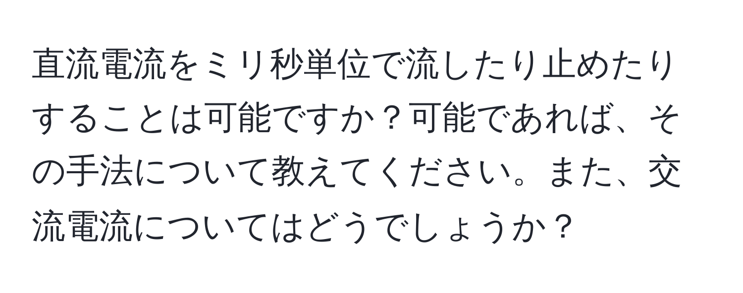 直流電流をミリ秒単位で流したり止めたりすることは可能ですか？可能であれば、その手法について教えてください。また、交流電流についてはどうでしょうか？