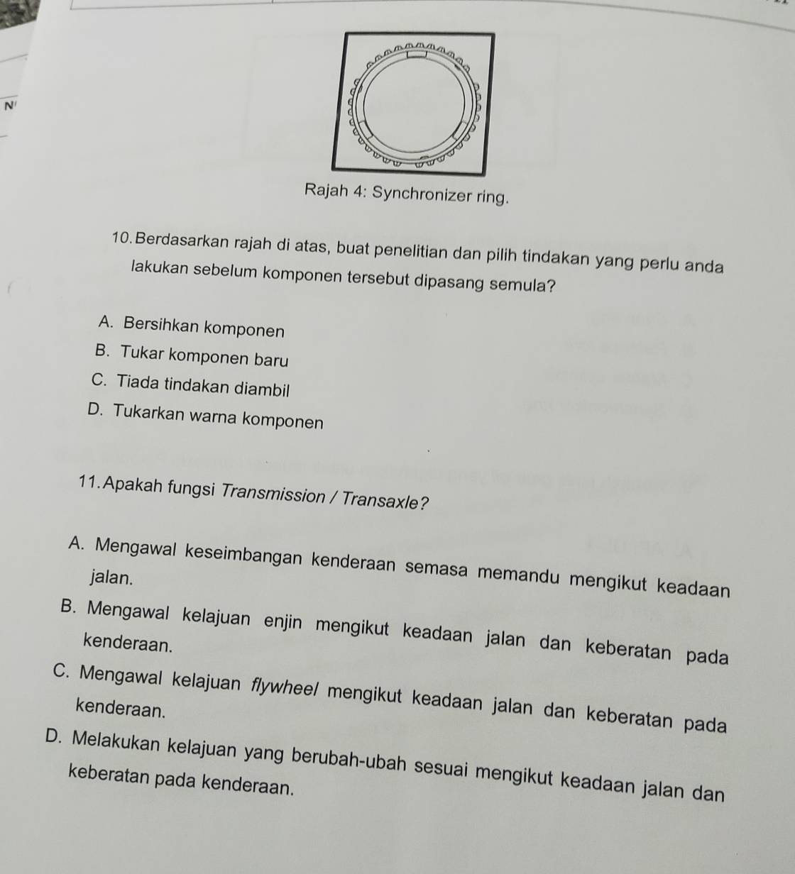 a
N
D
Rajah 4: Synchronizer ring.
10. Berdasarkan rajah di atas, buat penelitian dan pilih tindakan yang perlu anda
lakukan sebelum komponen tersebut dipasang semula?
A. Bersihkan komponen
B. Tukar komponen baru
C. Tiada tindakan diambil
D. Tukarkan warna komponen
11. Apakah fungsi Transmission / Transaxle?
A. Mengawal keseimbangan kenderaan semasa memandu mengikut keadaan
jalan.
B. Mengawal kelajuan enjin mengikut keadaan jalan dan keberatan pada
kenderaan.
C. Mengawal kelajuan flywhee/ mengikut keadaan jalan dan keberatan pada
kenderaan.
D. Melakukan kelajuan yang berubah-ubah sesuai mengikut keadaan jalan dan
keberatan pada kenderaan.