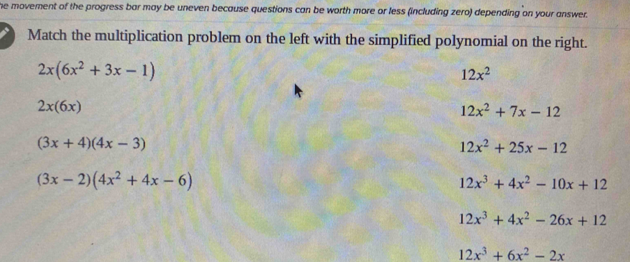 the movement of the progress bar may be uneven because questions can be worth more or less (including zero) depending on your answer.
Match the multiplication problem on the left with the simplified polynomial on the right.
2x(6x^2+3x-1)
12x^2
2x(6x)
12x^2+7x-12
(3x+4)(4x-3)
12x^2+25x-12
(3x-2)(4x^2+4x-6)
12x^3+4x^2-10x+12
12x^3+4x^2-26x+12
12x^3+6x^2-2x
