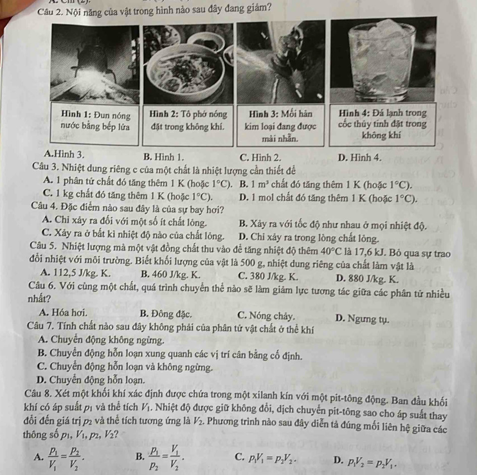 Nội năng của vật trong hình nào sau đây đang giảm?
B. Hình 1. C. Hình 2. D. Hình 4.
Câu 3. Nhiệt dung riêng c của một chất là nhiệt lượng cần thiết để
A. 1 phân tử chất đó tăng thêm 1 K (hoặc 1°C) B. 1m^3 chất đó tăng thêm 1 K (hoặc 1°C).
C. 1 kg chất đó tăng thêm 1 K (hoặc 1°C). D. 1 mol chất đó tăng thêm 1 K (hoặc 1°C).
Câu 4. Đặc điểm nào sau đây là của sự bay hơi?
A. Chỉ xảy ra đối với một số ít chất lỏng. B. Xảy ra với tốc độ như nhau ở mọi nhiệt độ.
C. Xảy ra ở bất kì nhiệt độ nào của chất lỏng. D. Chi xảy ra trong lòng chất lỏng.
Câu 5. Nhiệt lượng mà một vật đồng chất thu vào đề tăng nhiệt độ thêm 40°C là 17,6 kJ. Bỏ qua sự trao
đỗi nhiệt với môi trường. Biết khối lượng của vật là 500 g, nhiệt dung riêng của chất làm vật là
A. 112,5 J/kg. K. B. 460 J/kg. K. C. 380 J/kg. K. D. 880 J/kg. K.
Câu 6. Với cùng một chất, quá trình chuyển thể nào sẽ làm giảm lực tương tác giữa các phân tử nhiều
nhất?
A. Hóa hơi. B. Đông đặc. C. Nóng chảy. D. Ngưng tụ.
Câu 7. Tính chất nào sau đây không phải của phân tử vật chất ở thể khí
A. Chuyển động không ngừng.
B. Chuyển động hỗn loạn xung quanh các vị trí cân bằng cố định.
C. Chuyển động hỗn loạn và không ngừng.
D. Chuyển động hỗn loạn.
Câu 8. Xét một khối khí xác định được chứa trong một xilanh kín với một pit-tông động. Ban đầu khối
khí có áp suất pị và thể tích V_1. Nhiệt độ được giữ không đổi, dịch chuyển pit-tông sao cho áp suất thay
đồi đến giá trị p_2 và thể tích tương ứng là V_2. Phương trình nào sau đây diễn tả đúng mối liên hệ giữa các
thông số p1, V₁, p2, V_2
B.
A. frac p_1V_1=frac p_2V_2. frac p_1p_2=frac V_1V_2. C. p_1V_1=p_2V_2. D. p_1V_2=p_2V_1.