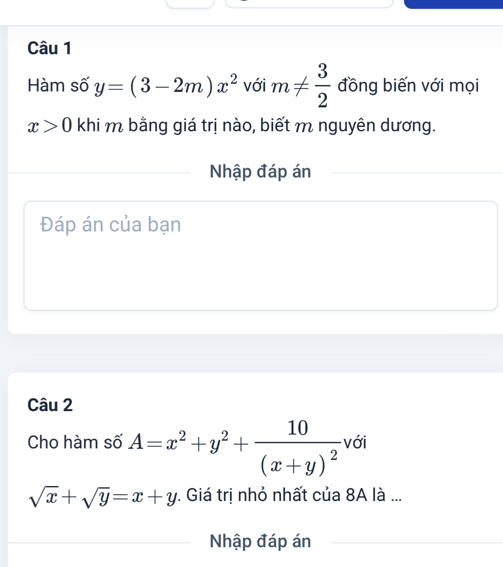 Hàm số y=(3-2m)x^2 với m!=  3/2  đồng biến với mọi
x>0 khi m bằng giá trị nào, biết m nguyên dương. 
Nhập đáp án 
Đáp án của bạn 
Câu 2 
Cho hàm số A=x^2+y^2+frac 10(x+y)^2 với
sqrt(x)+sqrt(y)=x+y : Giá trị nhỏ nhất của 8A là ... 
Nhập đáp án