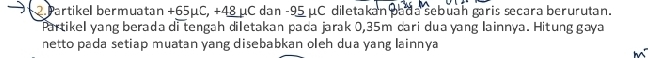 Partikel bermuatan +65μC, +48 μC dan -95 μC diletakan pada sebuan garis secara berurutan. 
Partikel yang berada di tengah diletakan pada jarak 0,35m cari dua yang lainnya. Hitung gaya 
netto pada setiap muatan yang disebabkan oleh dua yang lainnya