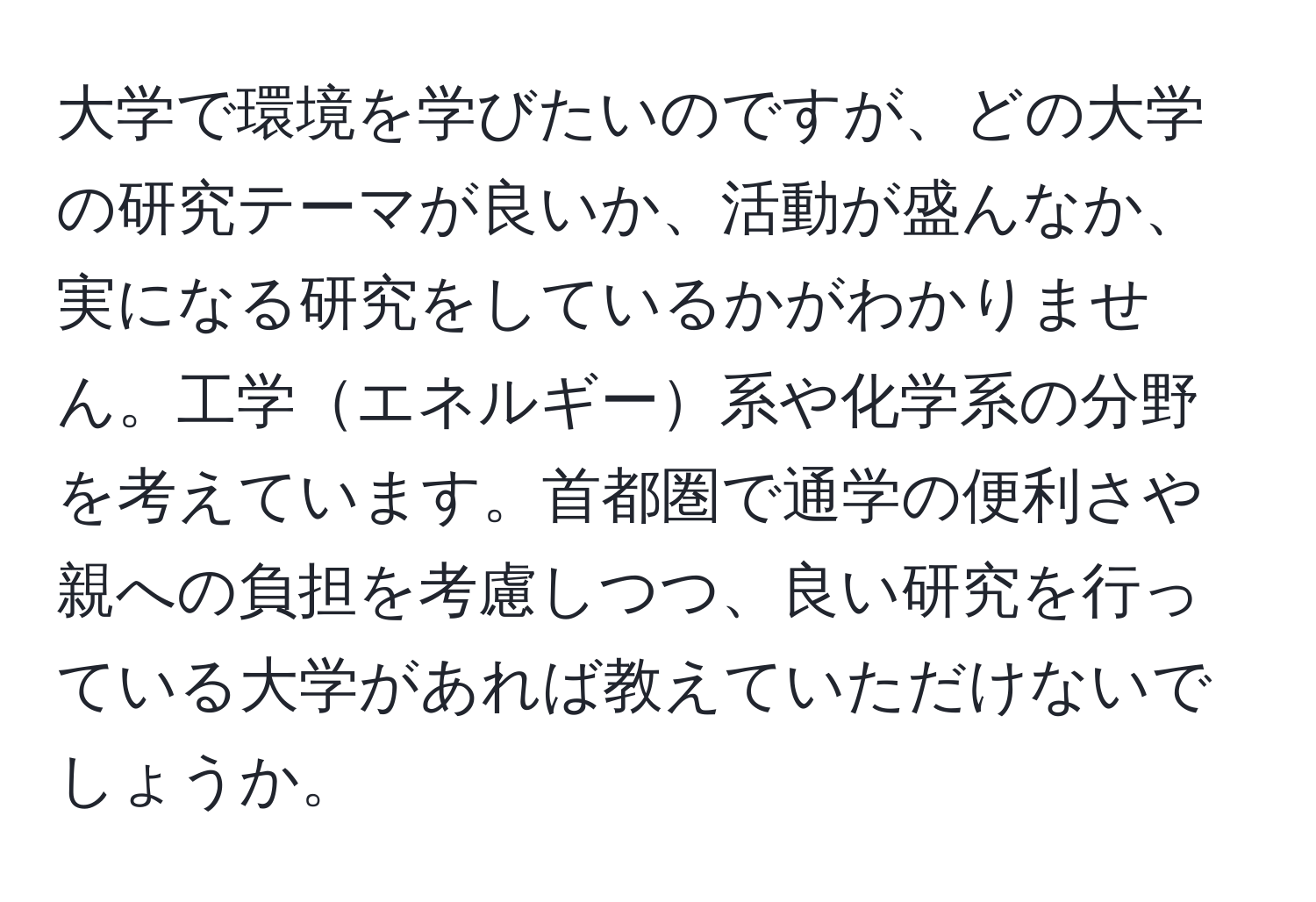 大学で環境を学びたいのですが、どの大学の研究テーマが良いか、活動が盛んなか、実になる研究をしているかがわかりません。工学エネルギー系や化学系の分野を考えています。首都圏で通学の便利さや親への負担を考慮しつつ、良い研究を行っている大学があれば教えていただけないでしょうか。