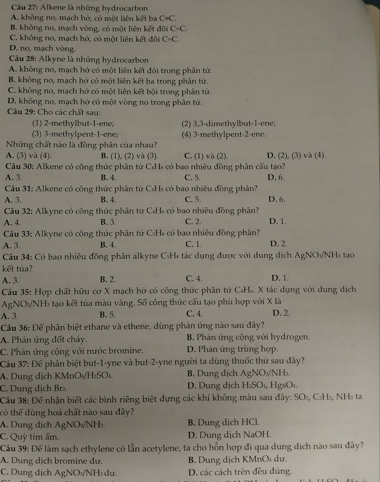 Alkene là những hydrocarbon
A. không no, mạch hở, có một liên kết ba Cequiv C.
B. không no, mạch vòng, có một liên kết đôi C=C.
C. không no, mạch hở, có một liên kết đôi C=C.
D. no, mạch vòng.
Câu 28: Alkyne là những hydrocarbon
A. không no, mạch hở có một liên kết đôi trong phân tử.
B. không no, mạch hở có một liên kết ba trong phân tử.
C. không no, mạch hở có một liên kết bội trong phân tử.
D. không no, mạch hở có một vòng no trong phân tử.
Câu 29: Cho các chất sau:
(1) 2-methylbut-1-ene; (2) 3,3-dimethylbut-1-ene;
(3) 3-methylpent-1-ene; (4) 3-methylpent-2-ene.
Những chất nào là đồng phân của nhau?
A. (3) và (4). B. (1), (2) và (3). C. (1) và (2). D. (2), (3) và (4).
Câu 30: Alkene có công thức phân tử C₄Hs có bao nhiêu đồng phân cấu tạo?
A. 3. B. 4. C. 5. D. 6.
Câu 31: Alkene có công thức phân tử C₄Hs có bao nhiêu đồng phân?
A. 3. B. 4. C. 5. D. 6.
Câu 32: Alkyne có công thức phân tử C₄H₆ có bao nhiêu đồng phân?
A. 4. B. 3. C. 2. D. 1.
Câu 33: Alkyne có công thức phân tử CsHs có bao nhiêu đồng phân?
A. 3. B. 4. C. 1. D. 2.
Câu 34: Có bao nhiêu đồng phân alkyne C₅Hs tác dụng được với dung dịch AgNO₃/NH3 tạo
kết tủa?
A. 3. B. 2. C. 4. D. 1.
Câu 35: Hợp chất hữu cơ X mạch hở có công thức phân tử C₄Hĩ. X tác dụng với dung dịch
AgNO₃/NH₃ tạo kết tủa màu vàng. Số công thức cấu tạo phù hợp với X là
A. 3. B. 5. C. 4. D. 2.
Câu 36: Để phân biệt ethane và ethene, dùng phản ứng nào sau đây?
A. Phản ứng đốt cháy.  B. Phản ứng cộng với hydrogen.
C. Phản ứng cộng với nước bromine. D. Phản ứng trùng hợp.
Câu 37: Để phân biệt but-1-yne và but-2-yne người ta dùng thuốc thử sau đây?
A. Dung dịch KMnO₄/H₂SO₄. B. Dung dịch AgN O_3 /NH₃.
C. Dung dịch Br². D. Dung dịch H₂SO₄, HgsO₄.
Câu 38: Để nhận biết các bình riêng biệt đựng các khí không màu sau đây: SO₂, C₂H₂, NH₃ ta
có thể dùng hoá chất nào sau đây?
A. Dung dịch AgN VO_3 /NH3. B. Dung dịch HCl.
C. Quỳ tím ẩm. D. Dung dịch NaOH.
Câu 39: Để làm sạch ethylene có lẫn acetylene, ta cho hỗn hợp đi qua dung dịch nào sau đây?
A. Dung dịch bromine dư. B. Dung dịch KMnO₄ dư.
C. Dung dịch AgN IO_3, /NH₃ dư. D. các cách trên đều đúng.