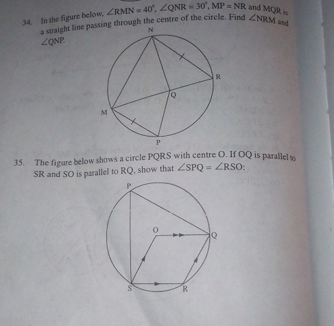 In the figure below, ∠ RMN=40°, ∠ QNR=30°, MP=NR and MQR is 
a straight line pa through the centre of the circle. Find ∠ NRM and
∠ QNP. 
35. The figure below shows a circle PQRS with centre O. If OQ is parallel to
SR and SO is parallel to RQ, show that ∠ SPQ=∠ RSO.