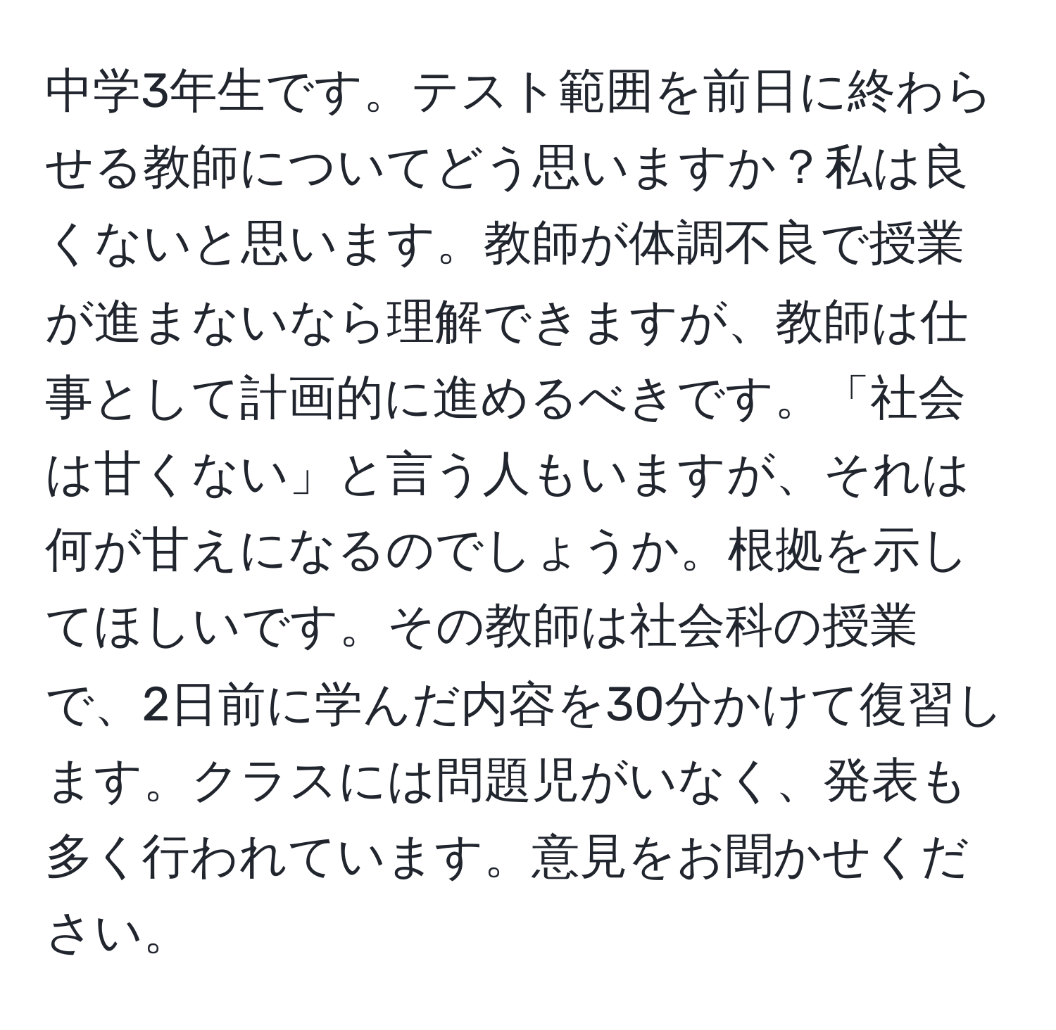 中学3年生です。テスト範囲を前日に終わらせる教師についてどう思いますか？私は良くないと思います。教師が体調不良で授業が進まないなら理解できますが、教師は仕事として計画的に進めるべきです。「社会は甘くない」と言う人もいますが、それは何が甘えになるのでしょうか。根拠を示してほしいです。その教師は社会科の授業で、2日前に学んだ内容を30分かけて復習します。クラスには問題児がいなく、発表も多く行われています。意見をお聞かせください。