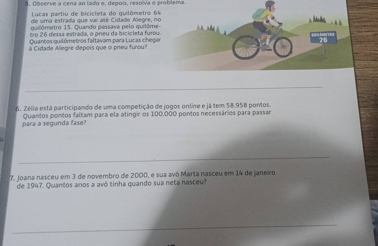 Observe a cena ao lado e, depois, resolva o problema. 
Lucas partiu de bicicleta do quilômetro 64
de uma estrada que vai até Cidade Alegre, no 
quilômetro 15. Quando passava pelo quilôme- 
tro 26 dessa estrada, o pneu da bicicleta furou 
Quantos quilômetros faltavam para Lucas chegar 
à Cidade Alegre depois que o pneu furou? 
6. Zélia está participando de uma competição de jogos online e já tem 58.958 pontos. 
Quantos pontos faltam para ela atingir os 100.000 pontos necessários para passar 
para a segunda fase? 
7. Joana nasceu em 3 de novembro de 2000, e sua avó Marta nasceu em 14 de janeiro 
de 1947. Quantos anos a avó tinha quando sua neta nasceu?