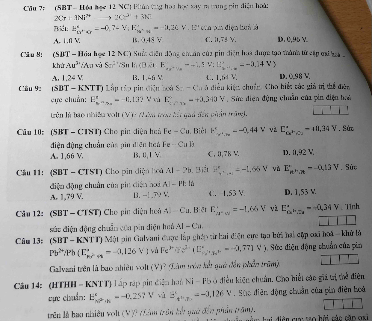 (SBT -  Hóa học 12 NC) Phản ứng hoá học xáy ra trong pin điện hoá:
2Cr+3Ni^(2+)to 2Cr^(3+)+3Ni
Biết: E_Cr^(3+)/Cr^circ =-0,74V;E_Ni^(2+)/Ni^circ =-0,26V.E° của pin điện hoá là
A. 1,0 V. B. 0,48 V. C. 0,78 V. D. 0,96 V.
Câu 8: (SBT -Hóa học 12 NC) Suất điện động chuẩn của pin điện hoá được tạo thành từ cặp oxi hoá
khử Au^(3+)/Au và Sn^(2+)/Sn là (Biết: E_Au^(3+)/Au^circ =+1,5V;E_Sn^(2+)/Sn^circ =-0,14V)
A. 1,24 V. B. 1,46 V. C. 1,64 V. D. 0,98 V.
Câu 9: (SBT-KNTT) Lắp ráp pin điện hoá Sn-Cu ở điều kiện chuẩn. Cho biết các giá trị thế điện
cực chuẩn: E_Sn^(2+)/Sn^circ =-0,137V và E_Cu^(2+)/Cu^circ =+0,340V. Sức điện động chuẩn của pin điện hoá
trên là bao nhiêu volt (V)? (Làm tròn kết quả đến phần trăm).
Câu 10: (SBT - CTST) Cho pin điện hoá Fe-Cu. Biết E_Fe^(2+)/Fe^circ =-0,44V và E_Cu^(2+)/Cu^circ =+0,34V. Sức
điện động chuẩn của pin điện hoá Fe-Cu là
A. 1,66 V. B. 0,1 V. C. 0,78 V. D. 0,92 V.
Câu 11: (SBT - CTST) Cho pin điện hoá Al-Pb. Biết E_Al^(3+)/Al^circ =-1,66V và E_Pb^(2+)/Pb^circ =-0,13V. Sức
điện động chuẩn của pin diện hoá Al-Pb là
A. 1,79 V. B. −1,79 V. C. −1,53 V. D. 1,53 V.
Câu 12: (SBT - CTST) Cho pin điện hoá AI-Cu. Biết E_Al^(3+)/Al^circ =-1,66V và E_Cu^(2+)/Cu^circ =+0,34V. Tính
sức điện động chuẩn của pin điện hoá AI-Cu.
Câu 13: (SBT - KNTT) Một pin Galvani được lắp ghép từ hai điện cực tạo bởi hai cặp oxi hoá - khử là
Pb^(2+)/Pb(E_Pb^(2+)/Pb^circ =-0,126V) và Fe^(3+)/Fe^(2+)(E_Fe^(3+)/Fe^(2+)^circ =+0,771V) 0. Sức điện động chuẩn của pin
Galvani trên là bao nhiêu volt (V)? (Làm tròn kết quả đến phần trăm).
Câu 14: (HTHH - KNTT) Lắp ráp pin điện hoá Ni-Pb ở điều kiện chuẩn. Cho biết các giá trị thế điện
cực chuẩn: E_Ni^(2+)/Ni^circ =-0,257V và E_Pb^(2+)/Pb^circ =-0,126V. Sức điện động chuẩn của pin điện hoá
trên là bao nhiêu volt (V)? (Làm tròn kết quả đến phần trăm).
ha   điê    ự c tạo bởi các căp oxi