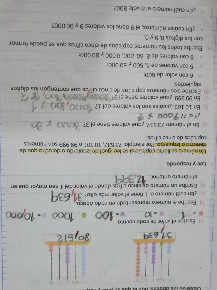 Observa los ábacos, naz 1o que se p 
) Escribe el valor de cada cuenta. 
= 
_ 4 _ 
_ = 
_= 
= 
b) Escribe el número representado en cada ábaco. 
¿En cuál número el 1 tiene el valor más alto? 
_ 
_ 
d) Escribe un número de cinco cifras donde el valor del 1 sea mayor que en 
el número anterior._ 
Lee y responde. 
Un número se llama capicúa si se lee igual de izquierda a derecha que de 
derecha a izquierda. Por ejemplo: 73 537, 10 101 o 99 999 son números 
capicúas de cinco cifras. 
) En el número 73 537, ¿qué valores tiene el 3?_ 
_ 
¿Y el 7? 
b) En 10 101, ¿cuáles son los valores del 1? 
) En 99 999, ¿qué valores tiene el 9? 
d) Escribe tres números capicúas de cinco cifras que contengan los dígitos 
siguientes: 
_ 
6 con valor de 600 : 
_ 
5 con valores de 5, 500 y 50 000 : 
_ 
8 con valores de 8, 80, 800, 8 000 y 80 000 : 
e) Escribe todos los números capicúas de cinco cifras que se puede formar 
_ 
con los dígitos 8, 9 y 0. 
¿En cuáles números, el 9 tiene los valores 9 y 90 000? 
_ 
_ 
_ 
¿En cuál número el 8 vale 800?