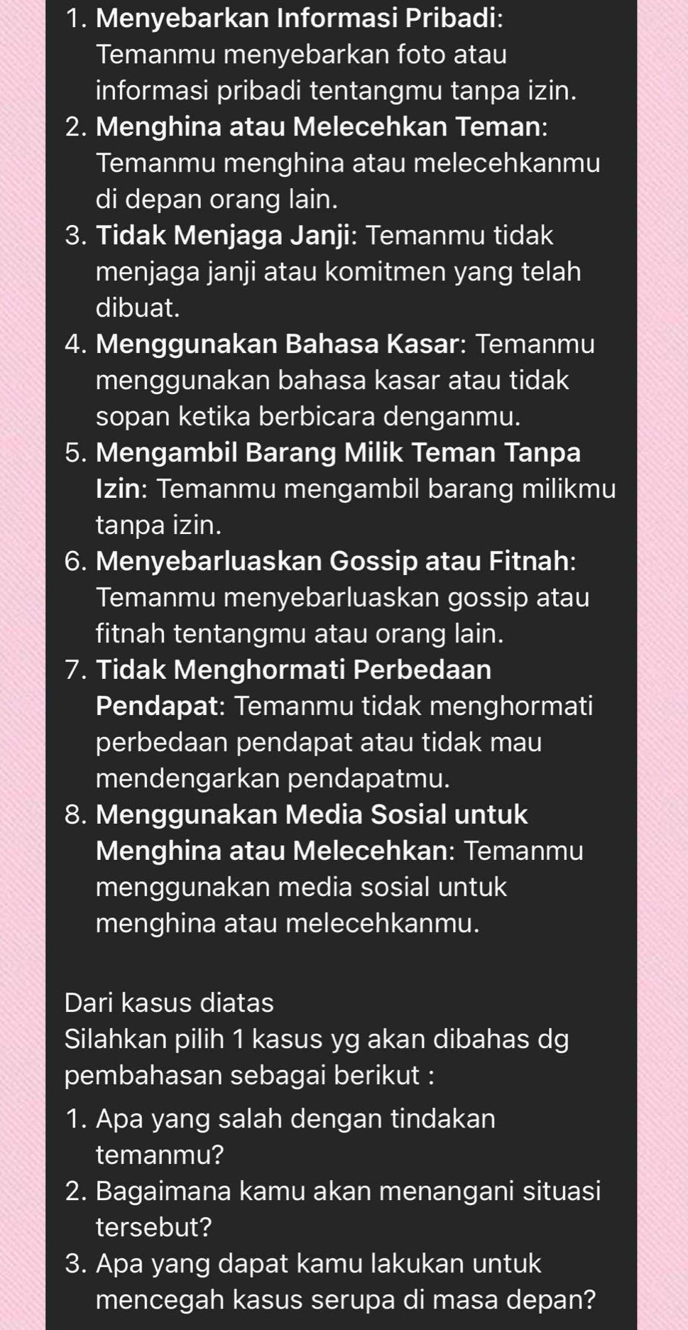 Menyebarkan Informasi Pribadi: 
Temanmu menyebarkan foto atau 
informasi pribadi tentangmu tanpa izin. 
2. Menghina atau Melecehkan Teman: 
Temanmu menghina atau melecehkanmu 
di depan orang lain. 
3. Tidak Menjaga Janji: Temanmu tidak 
menjaga janji atau komitmen yang telah 
dibuat. 
4. Menggunakan Bahasa Kasar: Temanmu 
menggunakan bahasa kasar atau tidak 
sopan ketika berbicara denganmu. 
5. Mengambil Barang Milik Teman Tanpa 
Izin: Temanmu mengambil barang milikmu 
tanpa izin. 
6. Menyebarluaskan Gossip atau Fitnah: 
Temanmu menyebarluaskan gossip atau 
fitnah tentangmu atau orang lain. 
7. Tidak Menghormati Perbedaan 
Pendapat: Temanmu tidak menghormati 
perbedaan pendapat atau tidak mau 
mendengarkan pendapatmu. 
8. Menggunakan Media Sosial untuk 
Menghina atau Melecehkan: Temanmu 
menggunakan media sosial untuk 
menghina atau melecehkanmu. 
Dari kasus diatas 
Silahkan pilih 1 kasus yg akan dibahas dg 
pembahasan sebagai berikut : 
1. Apa yang salah dengan tindakan 
temanmu? 
2. Bagaimana kamu akan menangani situasi 
tersebut? 
3. Apa yang dapat kamu lakukan untuk 
mencegah kasus serupa di masa depan?