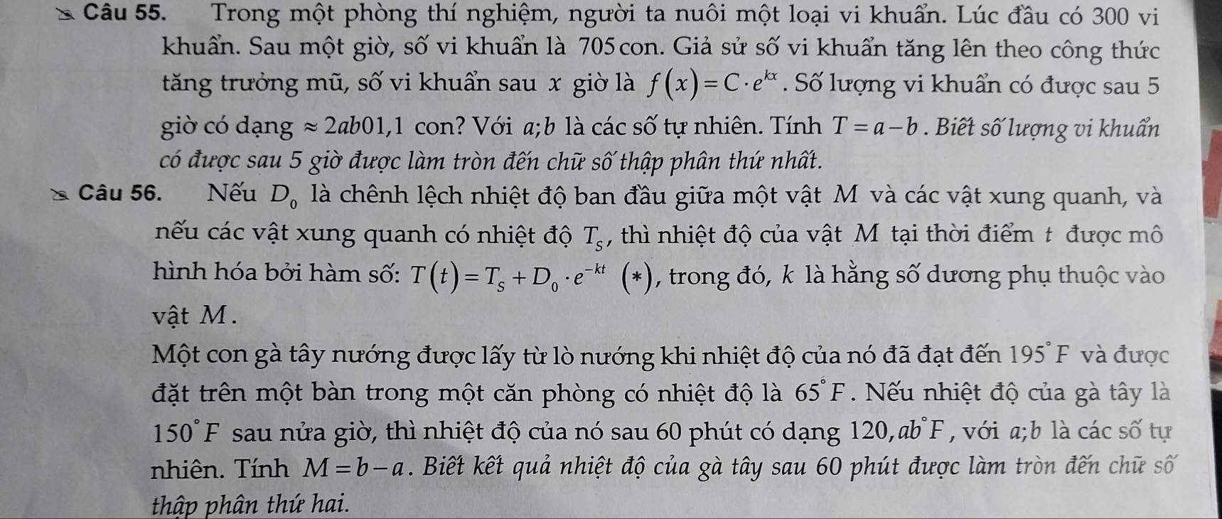 Trong một phòng thí nghiệm, người ta nuôi một loại vi khuẩn. Lúc đầu có 300 vi
khuẩn. Sau một giờ, số vi khuẩn là 705 con. Giả sử số vi khuẩn tăng lên theo công thức
tăng trưởng mũ, số vi khuẩn sau x giờ là f(x)=C· e^(kx). Số lượng vi khuẩn có được sau 5
giờ có dạng approx 2ab01,1 con? Với a;b là các số tự nhiên. Tính T=a-b. Biết số lượng vi khuẩn
có được sau 5 giờ được làm tròn đến chữ số thập phân thứ nhất.
Câu 56. Nếu D_0 là chênh lệch nhiệt độ ban đầu giữa một vật M và các vật xung quanh, và
nếu các vật xung quanh có nhiệt độ T_s , thì nhiệt độ của vật M tại thời điểm t được mô
hình hóa bởi hàm số: T(t)=T_s+D_0· e^(-kt)(*) , trong đó, k là hằng số dương phụ thuộc vào
vật M.
Một con gà tây nướng được lấy từ lò nướng khi nhiệt độ của nó đã đạt đến 195°F và được
đặt trên một bàn trong một căn phòng có nhiệt độ là 65°F Nếu nhiệt độ của gà tây là
150°F sau nửa giờ, thì nhiệt độ của nó sau 60 phút có dạng 1 120,ab°F , với a;b là các số tự
nhiên. Tính M=b-a. Biết kết quả nhiệt độ của gà tây sau 60 phút được làm tròn đến chữ số
thập phân thứ hai.