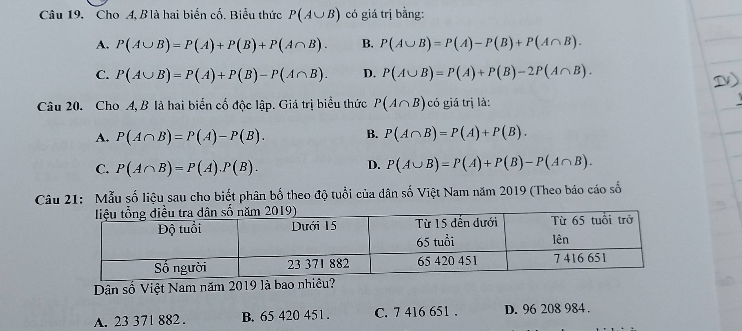 Cho A, B là hai biến cố. Biểu thức P(A∪ B) có giá trị bằng:
A. P(A∪ B)=P(A)+P(B)+P(A∩ B). B. P(A∪ B)=P(A)-P(B)+P(A∩ B).
C. P(A∪ B)=P(A)+P(B)-P(A∩ B). D. P(A∪ B)=P(A)+P(B)-2P(A∩ B). 
Câu 20. Cho A, B là hai biến cố độc lập. Giá trị biểu thức P(A∩ B) có giá trị là:
A. P(A∩ B)=P(A)-P(B).
B. P(A∩ B)=P(A)+P(B).
C. P(A∩ B)=P(A).P(B).
D. P(A∪ B)=P(A)+P(B)-P(A∩ B). 
Câu 21: Mẫu số liệu sau cho biết phân bố theo độ tuổi của dân số Việt Nam năm 2019 (Theo báo cáo số
Dân số Việt Nam năm 2019 là bao nhiêu?
A. 23 371 882. B. 65 420 451. C. 7 416 651. D. 96 208 984.