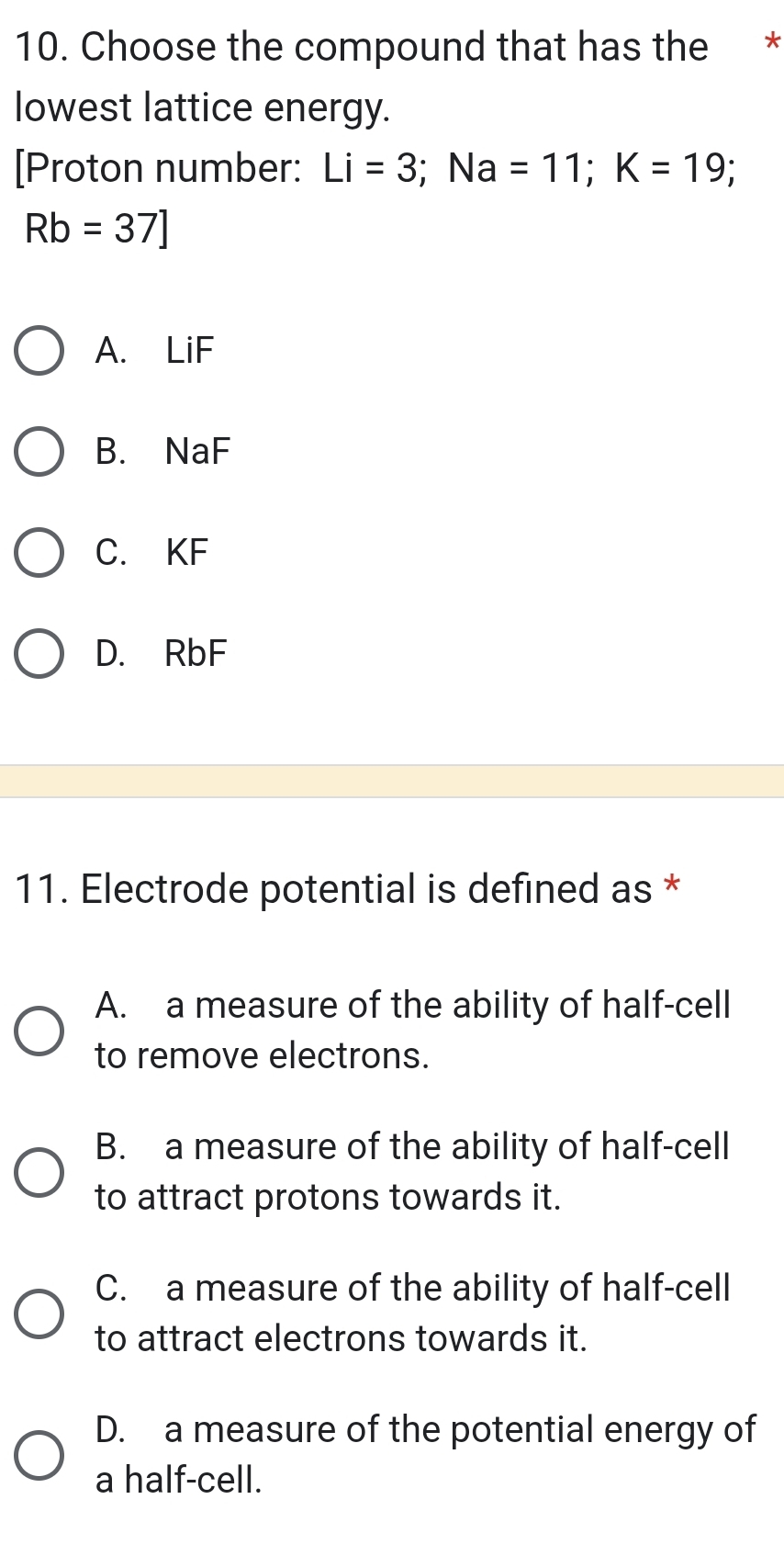 Choose the compound that has the *
lowest lattice energy.
[Proton number: Li=3; Na=11; K=19; I
Rb=37]
A. LiF
B. NaF
C. KF
D. RbF
11. Electrode potential is defined as *
A. a measure of the ability of half-cell
to remove electrons.
B. a measure of the ability of half-cell
to attract protons towards it.
C. a measure of the ability of half-cell
to attract electrons towards it.
D. a measure of the potential energy of
a half-cell.