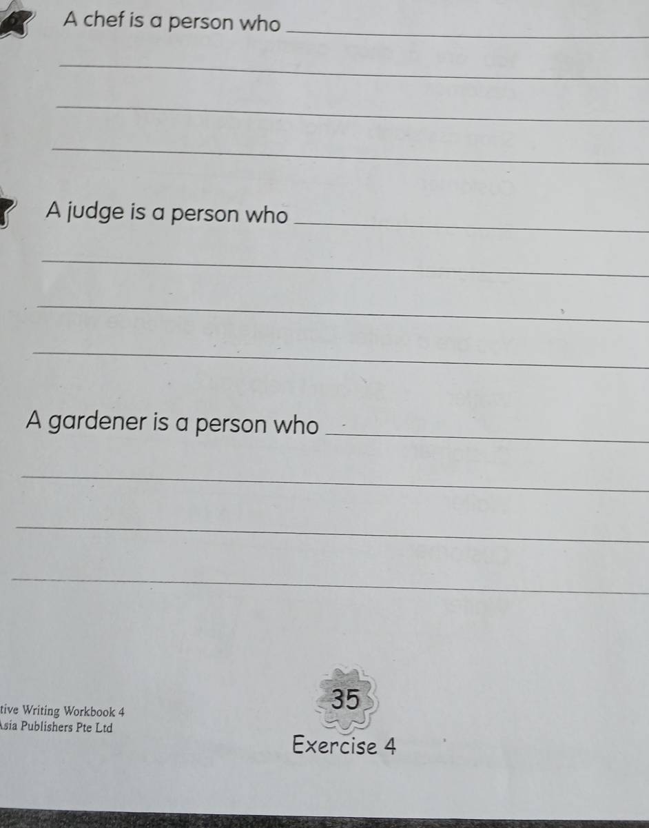 A chef is a person who 
_ 
_ 
_ 
_ 
A judge is a person who 
_ 
_ 
_ 
_ 
A gardener is a person who_ 
_ 
_ 
_ 
tive Writing Workbook 4 
35 
sia Publishers Pte Ltd 
Exercise 4