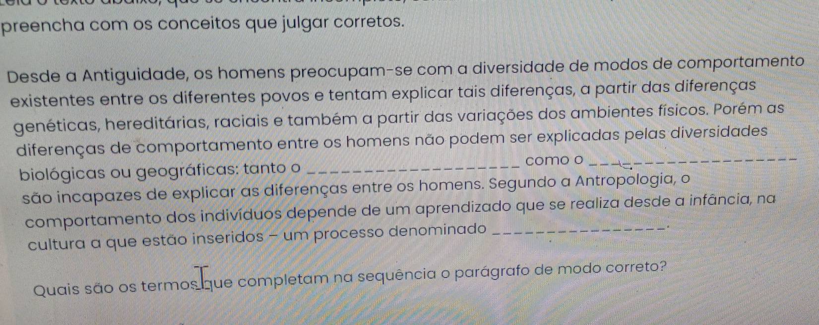 preencha com os conceitos que julgar corretos. 
Desde a Antiguidade, os homens preocupam-se com a diversidade de modos de comportamento 
existentes entre os diferentes povos e tentam explicar tais diferenças, a partir das diferenças 
genéticas, hereditárias, raciais e também a partir das variações dos ambientes físicos. Porém as 
diferenças de comportamento entre os homens não podem ser explicadas pelas diversidades 
biológicas ou geográficas: tanto o _como o_ 
são incapazes de explicar as diferenças entre os homens. Segundo a Antropologia, o 
comportamento dos indivíduos depende de um aprendizado que se realiza desde a infância, na 
cultura a que estão inseridos - um processo denominado 
Quais são os termos que completam na sequência o parágrafo de modo correto?