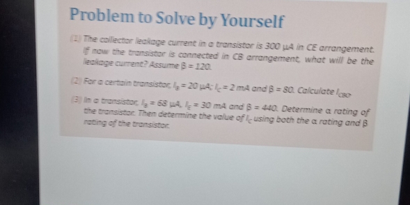 Problem to Solve by Yourself 
(1) The collector leakage current in a transistor is 300 μA in CE arrangement. 
If now the transistor is connected in CB arrangement, what will be the 
leakage current? Assume beta =120
(2) For a certain transistor I_g=20mu A:I_c=2mA and beta =80. Calculate CBO
(3) In o transistor, I_3=68mu A, I_g=30mA and beta =440. Determine a rating of 
the transistor. Then determine the value of c using both the a rating and β
rating of the transistor.