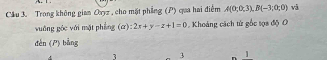 Trong không gian Oxyz , cho mặt phẳng (P) qua hai điểm A(0;0;3), B(-3;0;0) và 
vuông góc với mặt phẳng (α): 2x+y-z+1=0. Khoảng cách từ gốc tọa độ O 
đến (P) bằng
4
3
3
n 1