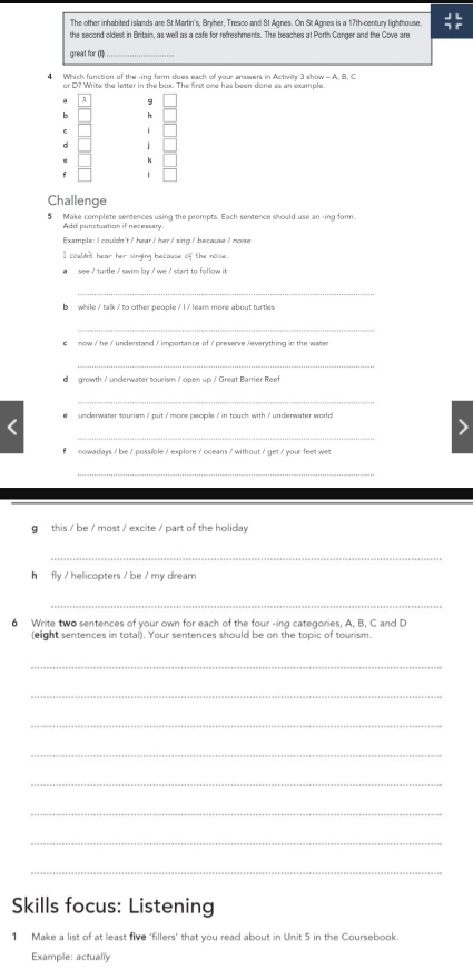 The other inhabited islands are St Martin's, Bryher, Tresco and St Agnes. On St Agnes is a 17th -century lighthouse,  JL/P endarray 
the second oldest in Britain, as well as a cafe for refreshments. The beaches at Porth Conger and the Cove are 
great for (1_ 
4 Which function of the -ing form does each of your answers in Activity 3 show = A. B. C 
or D? Write the letter in the box. The first one has been done as an example. 
h 
C 
/ 
k 
f 
Challenge 
5 Make complete sentences using the prompts. Each sentence should use an -ing form. 
Add punctuation if necessary. 
Example: I couldn't / hear/ her/ sing / because I noise 
I couldnt hear her singing because of the noise. 
see ' turtle ' swim by ' we ' start to follow it 
_ 
b while / talk / to other people / l / leam more about turtles 
_ 
c now / he / understand ' importance of / preserve /everything in the water 
_ 
d growth / uncerwater tourism / open up / Great Barrier Reef 
_ 
e unclerwater tourism ' put i more peopile ' in touch with ' underwater world 
_ 
f nowadays ' be / possible / explore / oceans / without / get / your feet wet 
_ 
g this / be / most / excite / part of the holiday 
_ 
h fly / helicopters / be / my dream 
_ 
6 Write two sentences of your own for each of the four -ing categories, A, B, C and D 
(eight sentences in total). Your sentences should be on the topic of tourism. 
_ 
_ 
_ 
_ 
_ 
_ 
_ 
_ 
Skills focus: Listening 
1 Make a list of at least five ‘fillers’ that you read about in Unit 5 in the Coursebook. 
Example: actually