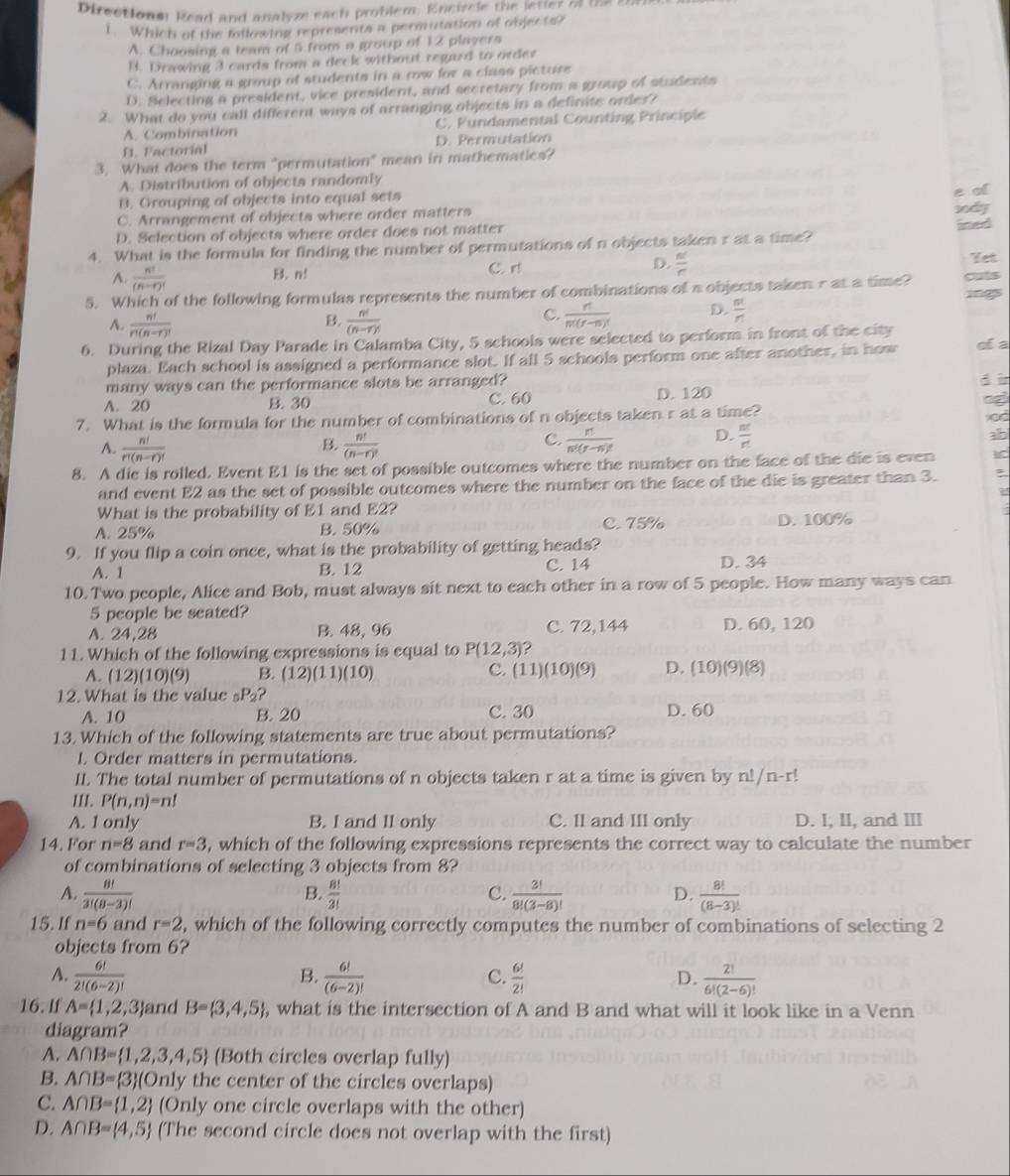 Directionm Read and analyze each problem. Encircle the letter of the 85
1. Which of the following represents a permutation of objects?
A. Choosing a team of 5 from a group of 12 players
B. Drawing 3 cards from a deck without regard to order
C. Arranging a group of students in a row for a class picture
D. Selecting a president, vice president, and secretary from a group of students
2. What do you call different ways of arranging objects in a definite order?
A. Combination C. Fundamental Counting Principle
B. Factorial D. Permutation
3. What does the term "permutation" mean in mathematics?
A. Distribution of objecta randomly
B. Grouping of objects into equal sets
C. Arrangement of objects where order matters
D. Selection of objects where order does not matter
4. What is the formula for finding the number of permutations of n objects taken r at a time?
B. n! C. r! D.  n!/r 
Yet
A.  n!/(n-r)!   nt/r 
5. Which of the following formulas represents the number of combinations of a objects taken r at a time? cuts
B.
A.  n!/r!(n-r)!   n!/(n-r)! 
C.  n/n!(r-s)!  D.
6. During the Rizal Day Parade in Calamba City, 5 schools were selected to perform in front of the city di a
plaza. Each school is assigned a performance slot. If all 5 schools perform one after another, in how
many ways can the performance slots be arranged?
d i
A. 20 B. 30 C. 60 D. 120
7. What is the formula for the number of combinations of n objects taken r at a time?
B.
A.  n!/r!(n-r)!   n!/(n-r)! 
C.  n/n!(r-n)!  D.  nt/r 
ao
8. A die is rolled. Event E1 is the set of possible outcomes where the number on the face of the die is even ad
and event E2 as the set of possible outcomes where the number on the face of the die is greater than 3.
What is the probability of E1 and E2?
A. 25% B. 50% C. 75% D. 100%
9. If you flip a coin once, what is the probability of getting heads?
A. 1 B. 12 C. 14 D. 34
10. Two people, Alice and Bob, must always sit next to each other in a row of 5 people. How many ways can
5 people be seated?
A. 24,28 B. 48, 96 C. 72,144 D. 60, 120
11. Which of the following expressions is equal to P(12,3) 2
A. (12)(10)(9) B. (12)(11)(10) C. (11)(10)(9) D. (10)(9)(8)
12. What is the value _5P_2
A. 10 B. 20 C. 30 D. 60
13. Which of the following statements are true about permutations?
I. Order matters in permutations.
II. The total number of permutations of n objects taken r at a time is given by n!/n-r!
III. P(n,n)=n!
A. 1 only B. I and II only C. II and III only D. I, II, and III
14. For n=8 and r=3 , which of the following expressions represents the correct way to calculate the number
of combinations of selecting 3 objects from 8?
A.  8!/3!(8-3)!   8!/3!  C.  3!/8!(3-8)!  D.  8!/(8-3)! 
B.
15. If n=6 and r=2 , which of the following correctly computes the number of combinations of selecting 2
objects from 6?
A.  6!/2!(6-2)!   6!/(6-2)!   6!/2!  D.  2!/6!(2-6)! 
B.
C.
16. If A= 1,2,3 and B= 3,4,5 , what is the intersection of A and B and what will it look like in a Venn
diagram?
A. A∩ B= 1,2,3,4,5 (Both circles overlap fully)
B. A∩ B= 3 (On ly the center of the circles overlaps)
C. A∩ B= 1,2 (Only one circle overlaps with the other)
D. A∩ B= 4,5 (The second circle does not overlap with the first)