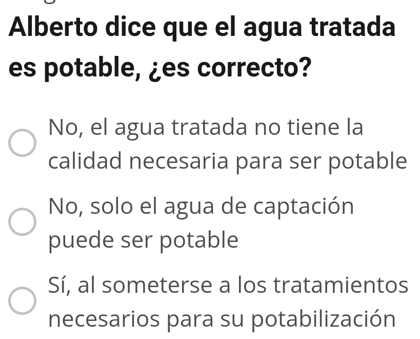 Alberto dice que el agua tratada
es potable, ¿es correcto?
No, el agua tratada no tiene la
calidad necesaria para ser potable
No, solo el agua de captación
puede ser potable
Sí, al someterse a los tratamientos
necesarios para su potabilización