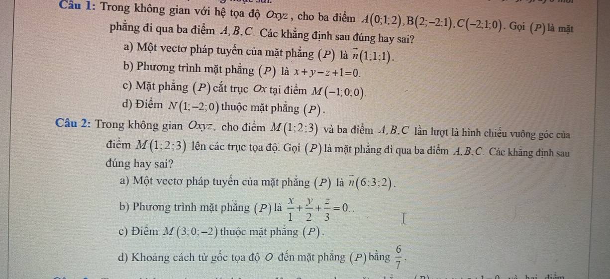 Trong không gian với hệ tọa độ Oxyz , cho ba điểm A(0;1;2), B(2;-2;1), C(-2;1;0). Gọi (P)là mặt
phẳng đi qua ba điểm A, B, C. Các khẳng định sau đúng hay sai?
a) Một vectơ pháp tuyến của mặt phẳng (P) là vector n(1;1;1).
b) Phương trình mặt phẳng (P) là x+y-z+1=0.
c) Mặt phẳng (P) cắt trục Ox tại điểm M(-1;0;0).
d) Điểm N(1;-2;0) thuộc mặt phẳng (P) .
Câu 2: Trong không gian Oxyz, cho điểm M(1;2;3) và ba điểm A, B,C lần lượt là hình chiếu vuông góc của
điểm M(1;2;3) lên các trục tọa độ. Gọi (P) là mặt phẳng đi qua ba điểm A, B, C. Các khẳng định sau
đúng hay sai?
a) Một vectơ pháp tuyến của mặt phẳng (P) là overline n(6;3;2).
b) Phương trình mặt phẳng (P) là  x/1 + y/2 + z/3 =0..
c) Điểm M(3;0;-2) thuộc mặt phăng (P).
d) Khoảng cách từ gốc tọa độ 0 đến mặt phẳng (P) bằng  6/7 .