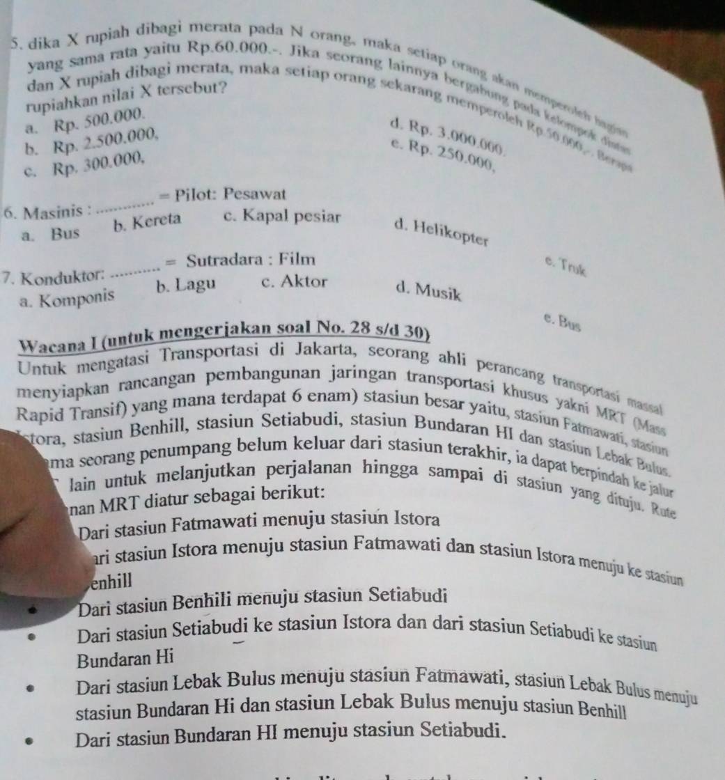 dika X rupiah dibagi merata pada N orang, maka setiap orang akan memperoleh hagio
yang sama rata yaitu Rp.60.000.-. Jika seorang lainnya bergabung pada kelompek disten
a. Rp. 500.000.
rupiahkan nilai X tersebut? dan X rupiah dibagi merata, maka setiap orang sekarang memperoleh Rp.50.00  Bera
d. Rp. 3.000.00(
b. Rp. 2.500.000,
e. Rp. 250.000,
c. Rp. 300.000,
_
= Pilot: Pesawat
6. Masinis :
a. Bus b. Kereta c. Kapal pesiar d. Helikopter
_
= Sutradara : Film
e. Truk
7. Konduktor: b. Lagu c. Aktor d. Musik
a. Komponis
e. Bus
Wacana I (untuk mengerjakan soal No. 28 s/d 30)
Untuk mengatasi Transportasi di Jakarta, seorang ahli perancang transportasi massal
menyiapkan rancangan pembangunan jaringan transportasi khusus yakni MRT (Mass
Rapid Transif) yang mana terdapat 6 enam) stasiun besar yaitu, stasiun Fatmawati, stasiun
stora, stasiun Benhill, stasiun Setiabudi, stasiun Bundaran HI dan stasiun Lebak Bulus.
uma seorang penumpang belum keluar dari stasiun terakhír, ia dapat berpindah ke jalur
lain untuk melanjutkan perjalanan hingga sampai di stasiun yang dituju. Route
nan MRT diatur sebagai berikut:
Dari stasiun Fatmawati menuju stasiun Istora
arì stasiun Istora menuju stasiun Fatmawati dan stasiun Istora menuju ke stasiun
enhill
Dari stasiun Benhili menuju stasiun Setiabudi
Dari stasiun Setiabudi ke stasiun Istora dan dari stasiun Setiabudi ke stasiun
Bundaran Hi
Dari stasiun Lebak Bulus menuju stasiun Fatmawati, stasiun Lebak Bulus menuju
stasiun Bundaran Hi dan stasiun Lebak Bulus menuju stasiun Benhill
Dari stasiun Bundaran HI menuju stasiun Setiabudi.