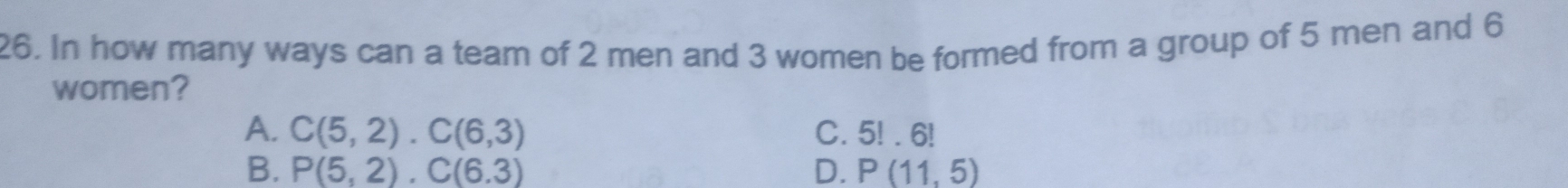 In how many ways can a team of 2 men and 3 women be formed from a group of 5 men and 6
women?
A. C(5,2). C(6,3) C. 5!. 6!
B. P(5,2), C(6.3) D. P(11,5)